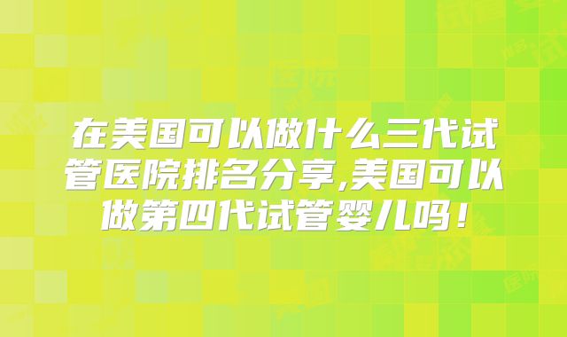 在美国可以做什么三代试管医院排名分享,美国可以做第四代试管婴儿吗！