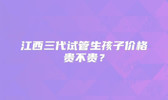 江西三代试管生孩子价格贵不贵？