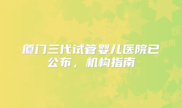 厦门三代试管婴儿医院已公布，机构指南