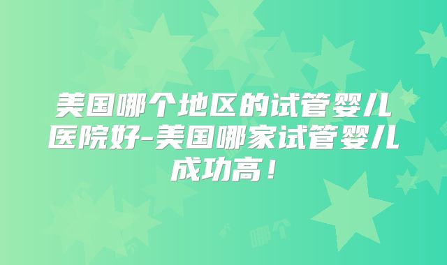 美国哪个地区的试管婴儿医院好-美国哪家试管婴儿成功高！