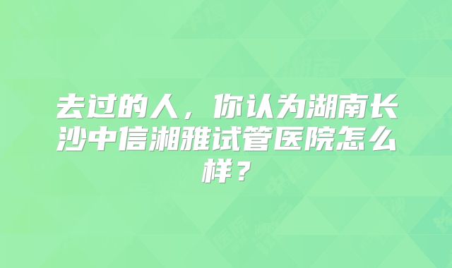去过的人,你认为湖南长沙中信湘雅试管医院怎么样?