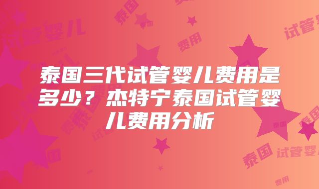 泰国三代试管婴儿费用是多少?杰特宁泰国试管婴儿费用分析