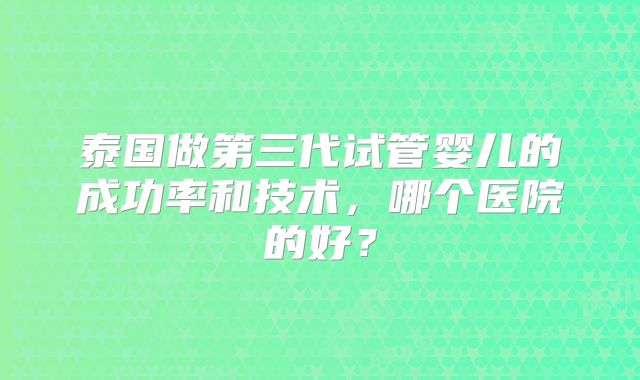 泰国做第三代试管婴儿的成功率和技术,哪个医院的好?