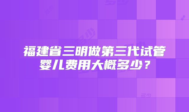 福建省三明做第三代试管婴儿费用大概多少？