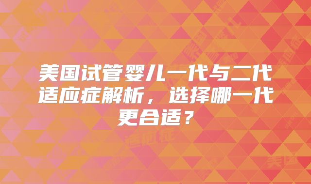 美国试管婴儿一代与二代适应症解析，选择哪一代更合适？