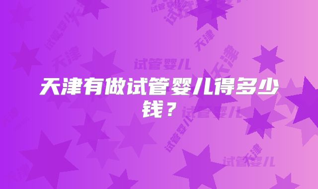 天津有做试管婴儿得多少钱？