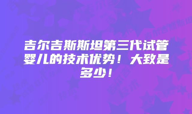 吉尔吉斯斯坦第三代试管婴儿的技术优势!大致是多少!