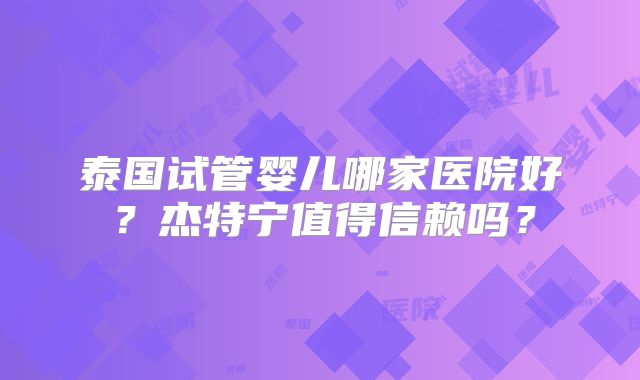 泰国试管婴儿哪家医院好?杰特宁值得信赖吗?