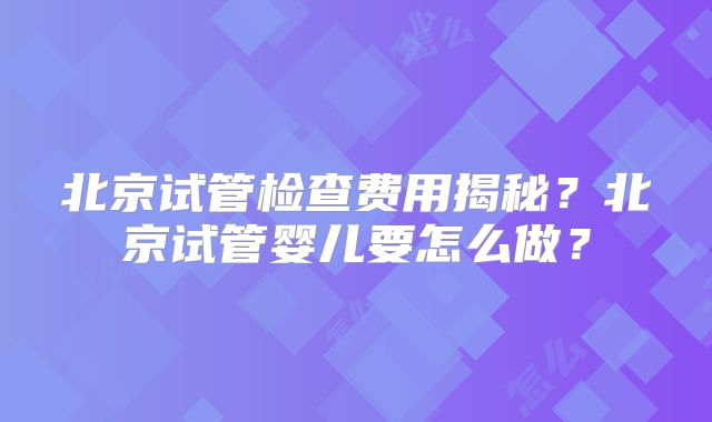 北京试管检查费用揭秘？北京试管婴儿要怎么做？