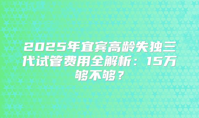 2025年宜宾高龄失独三代试管费用全解析：15万够不够？