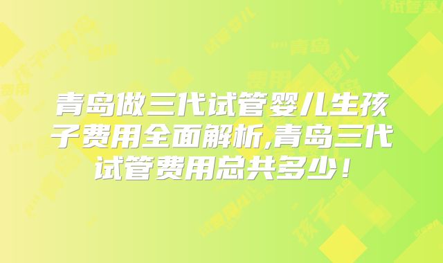 青岛做三代试管婴儿生孩子费用全面解析,青岛三代试管费用总共多少！