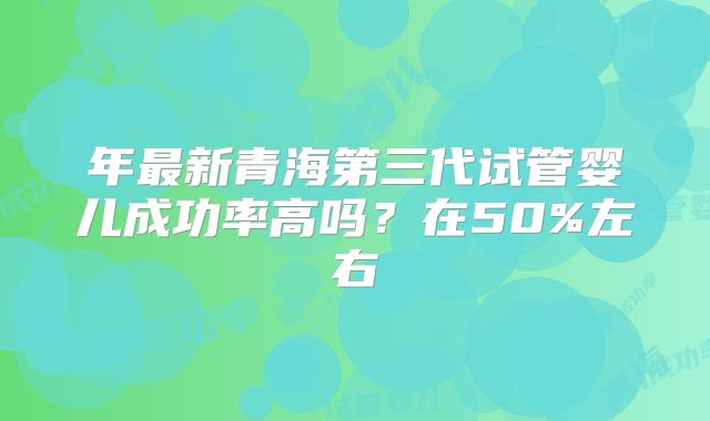 年最新青海第三代试管婴儿成功率高吗？在50%左右