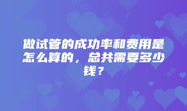做试管的成功率和费用是怎么算的，总共需要多少钱？