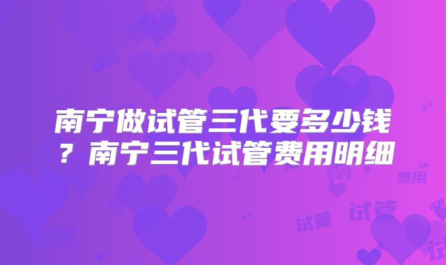 南宁做试管三代要多少钱?南宁三代试管费用明细