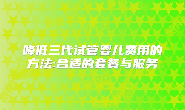 降低三代试管婴儿费用的方法:合适的套餐与服务