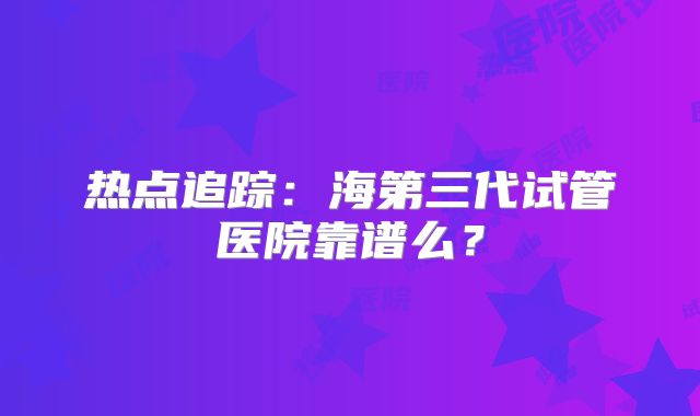热点追踪：海第三代试管医院靠谱么？