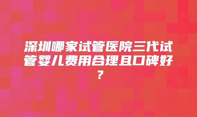 深圳哪家试管医院三代试管婴儿费用合理且口碑好？