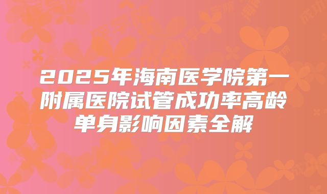 2025年海南医学院第一附属医院试管成功率高龄单身影响因素全解