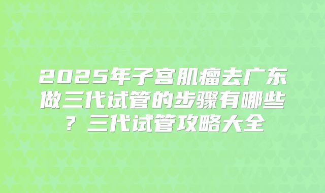 2025年子宫肌瘤去广东做三代试管的步骤有哪些？三代试管攻略大全