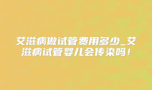 艾滋病做试管费用多少_艾滋病试管婴儿会传染吗!