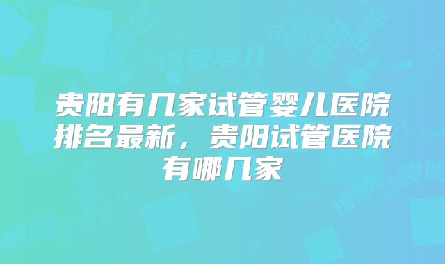 贵阳有几家试管婴儿医院排名最新，贵阳试管医院有哪几家