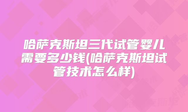 哈萨克斯坦三代试管婴儿需要多少钱(哈萨克斯坦试管技术怎么样)