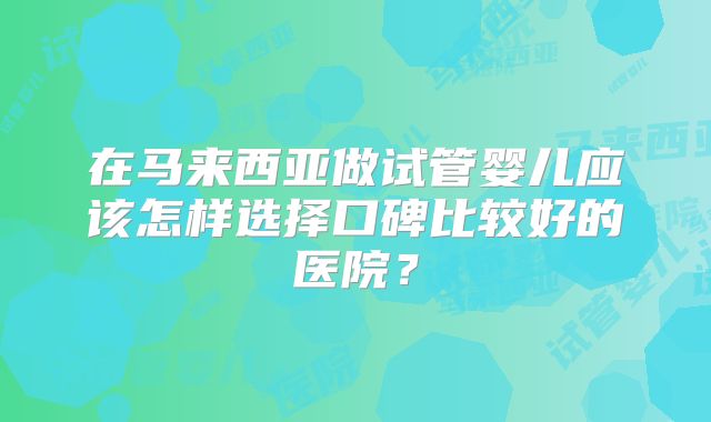 在马来西亚做试管婴儿应该怎样选择口碑比较好的医院?