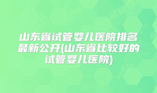 山东省试管婴儿医院排名最新公开(山东省比较好的试管婴儿医院)