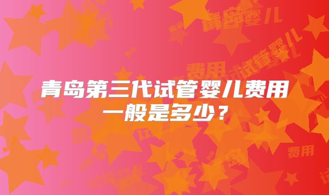 青岛第三代试管婴儿费用一般是多少?