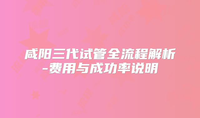 咸阳三代试管全流程解析-费用与成功率说明