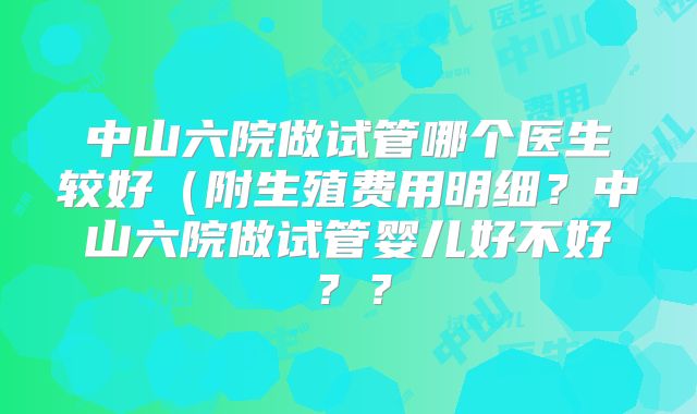 中山六院做试管哪个医生较好（附生殖费用明细？中山六院做试管婴儿好不好？？