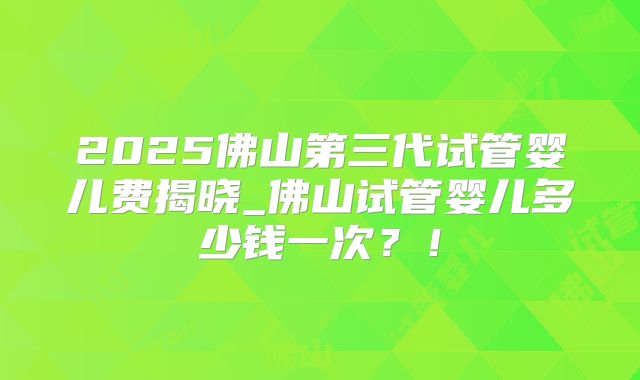 2025佛山第三代试管婴儿费揭晓_佛山试管婴儿多少钱一次？！