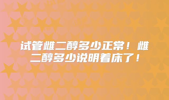 试管雌二醇多少正常！雌二醇多少说明着床了！