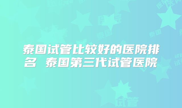 泰国试管比较好的医院排名 泰国第三代试管医院