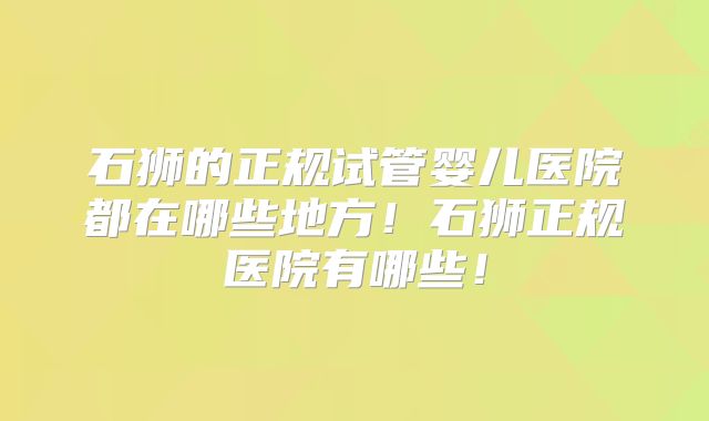 石狮的正规试管婴儿医院都在哪些地方！石狮正规医院有哪些！