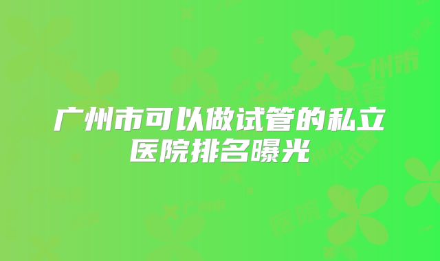 广州市可以做试管的私立医院排名曝光