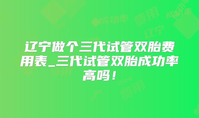 辽宁做个三代试管双胎费用表_三代试管双胎成功率高吗！