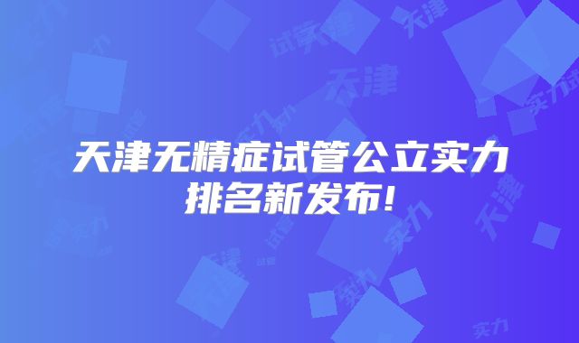 天津无精症试管公立实力排名新发布!