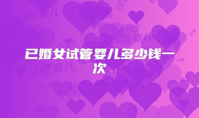 已婚女试管婴儿多少钱一次