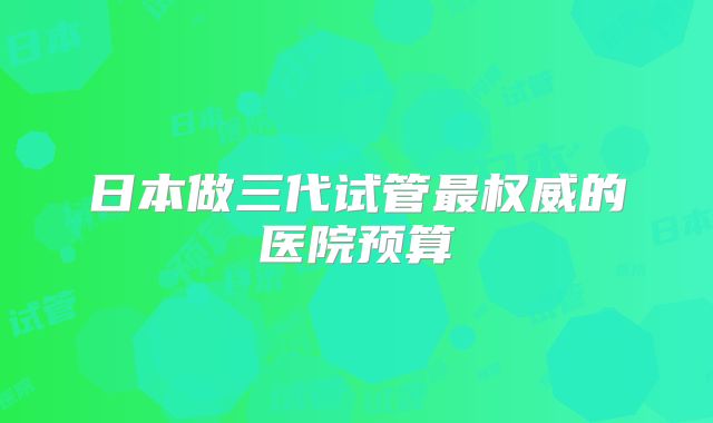 日本做三代试管最权威的医院预算