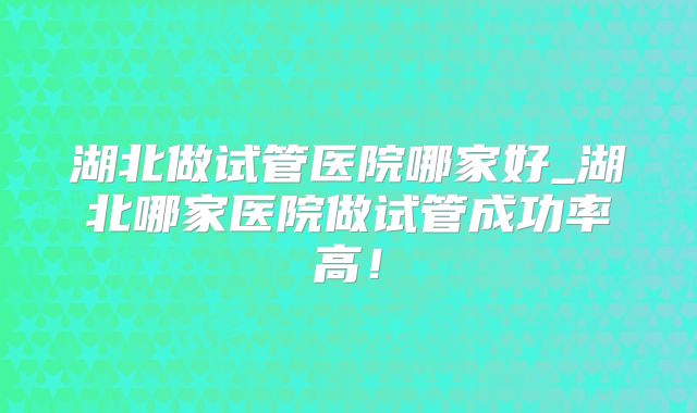 湖北做试管医院哪家好_湖北哪家医院做试管成功率高！