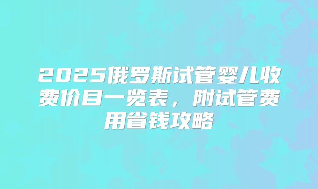 2025俄罗斯试管婴儿收费价目一览表,附试管费用省钱攻略