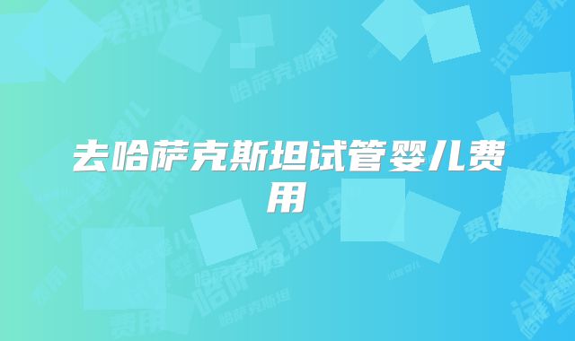 去哈萨克斯坦试管婴儿费用