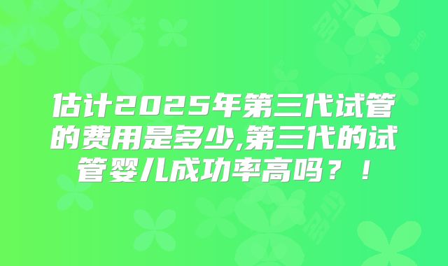 估计2025年第三代试管的费用是多少,第三代的试管婴儿成功率高吗？！