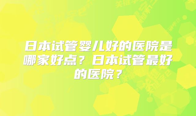 日本试管婴儿好的医院是哪家好点?日本试管最好的医院?