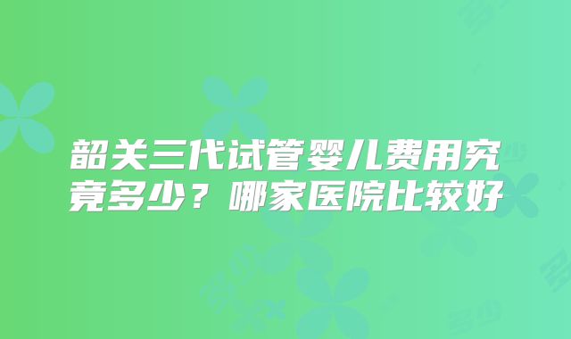 韶关三代试管婴儿费用究竟多少？哪家医院比较好