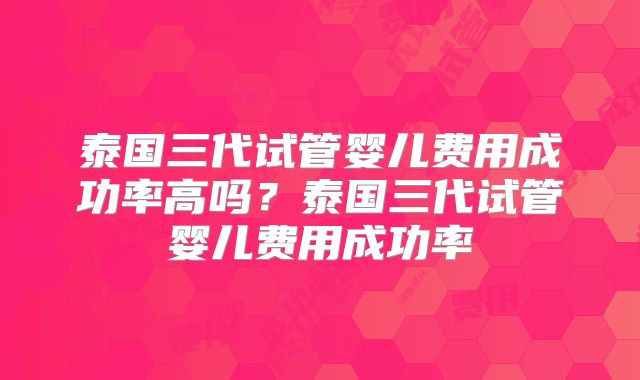 泰国三代试管婴儿费用成功率高吗？泰国三代试管婴儿费用成功率