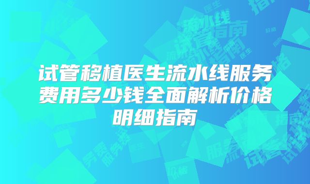 试管移植医生流水线服务费用多少钱全面解析价格明细指南
