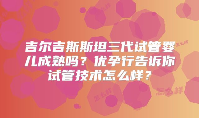 吉尔吉斯斯坦三代试管婴儿成熟吗？优孕行告诉你试管技术怎么样？