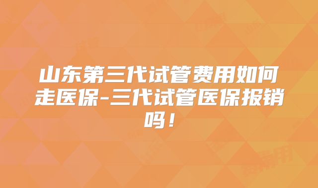 山东第三代试管费用如何走医保-三代试管医保报销吗！